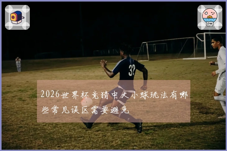 2026世界杯竞猜中大小球玩法有哪些常见误区需要避免